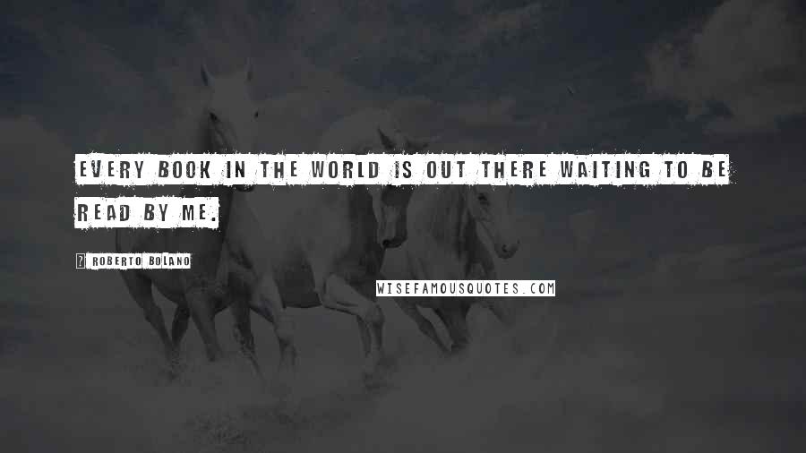 Roberto Bolano Quotes: Every book in the world is out there waiting to be read by me.