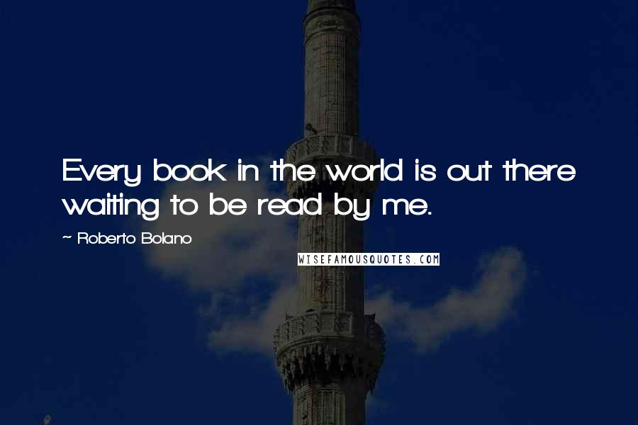 Roberto Bolano Quotes: Every book in the world is out there waiting to be read by me.