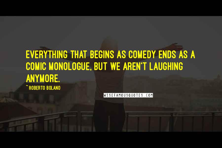 Roberto Bolano Quotes: Everything that begins as comedy ends as a comic monologue, but we aren't laughing anymore.