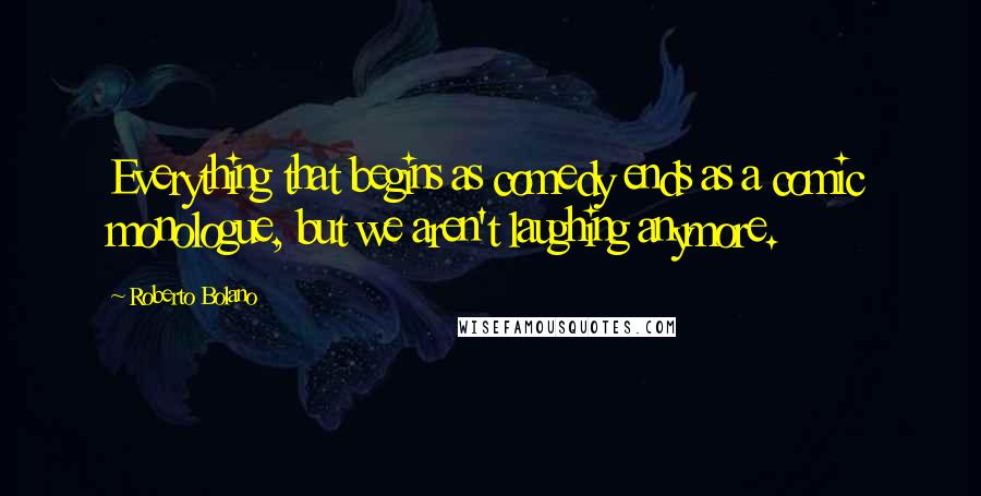 Roberto Bolano Quotes: Everything that begins as comedy ends as a comic monologue, but we aren't laughing anymore.