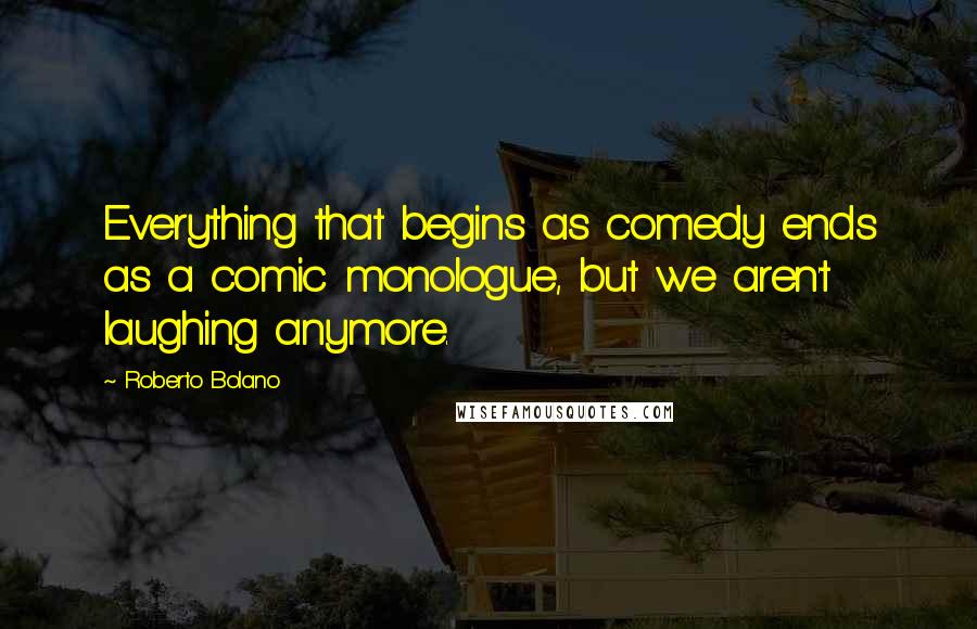 Roberto Bolano Quotes: Everything that begins as comedy ends as a comic monologue, but we aren't laughing anymore.