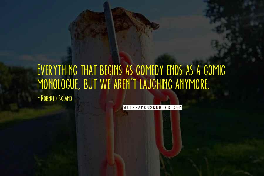 Roberto Bolano Quotes: Everything that begins as comedy ends as a comic monologue, but we aren't laughing anymore.