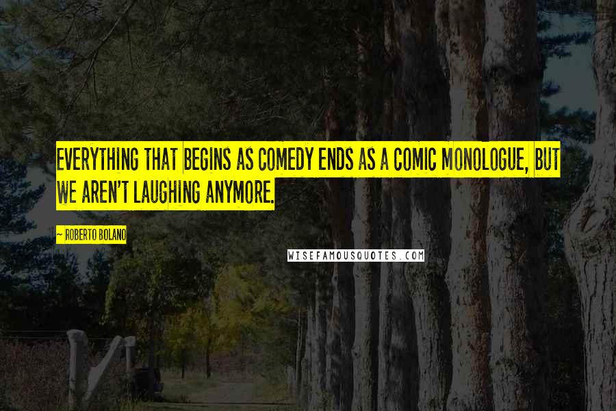Roberto Bolano Quotes: Everything that begins as comedy ends as a comic monologue, but we aren't laughing anymore.
