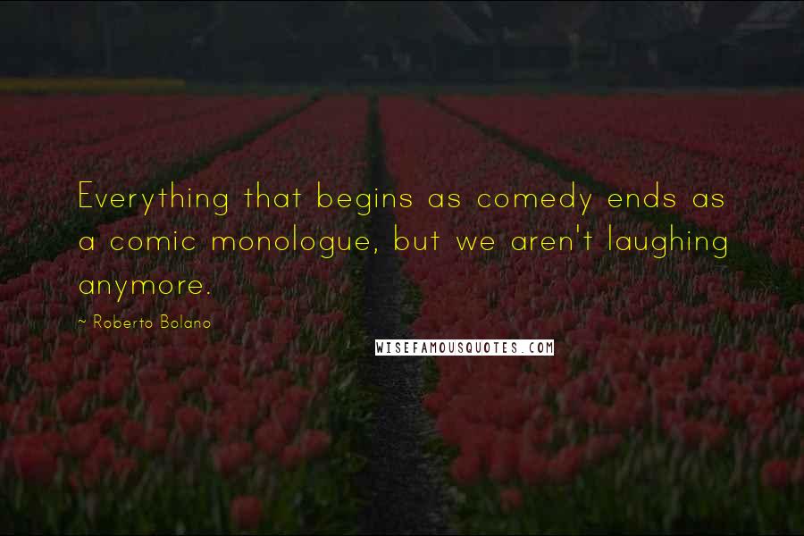 Roberto Bolano Quotes: Everything that begins as comedy ends as a comic monologue, but we aren't laughing anymore.