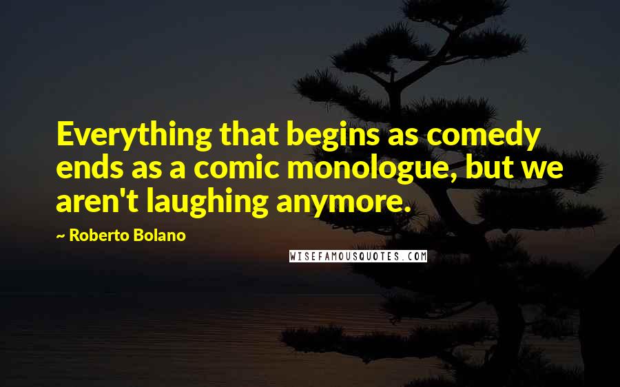 Roberto Bolano Quotes: Everything that begins as comedy ends as a comic monologue, but we aren't laughing anymore.