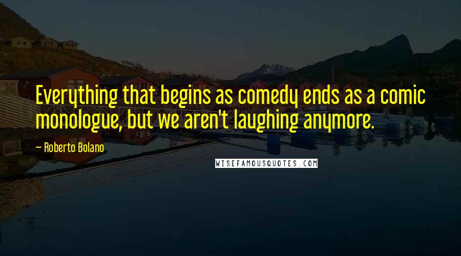 Roberto Bolano Quotes: Everything that begins as comedy ends as a comic monologue, but we aren't laughing anymore.