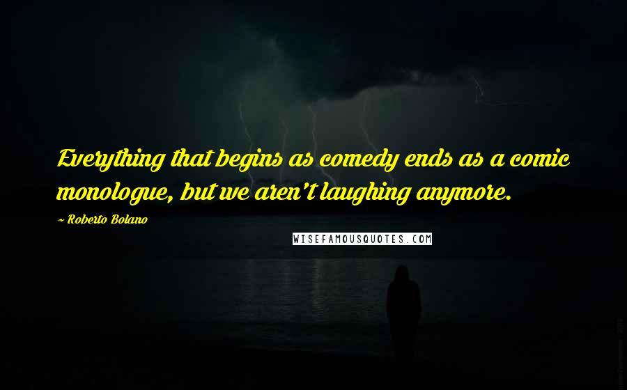 Roberto Bolano Quotes: Everything that begins as comedy ends as a comic monologue, but we aren't laughing anymore.