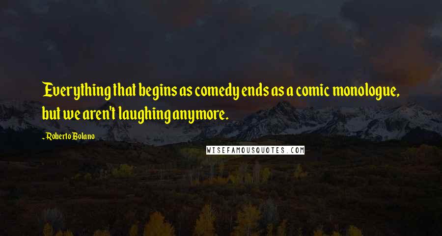 Roberto Bolano Quotes: Everything that begins as comedy ends as a comic monologue, but we aren't laughing anymore.
