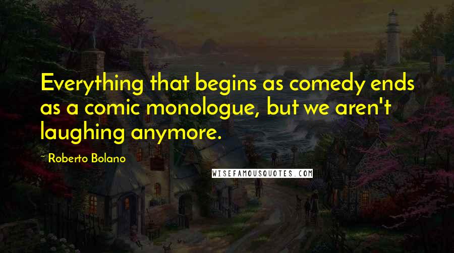 Roberto Bolano Quotes: Everything that begins as comedy ends as a comic monologue, but we aren't laughing anymore.