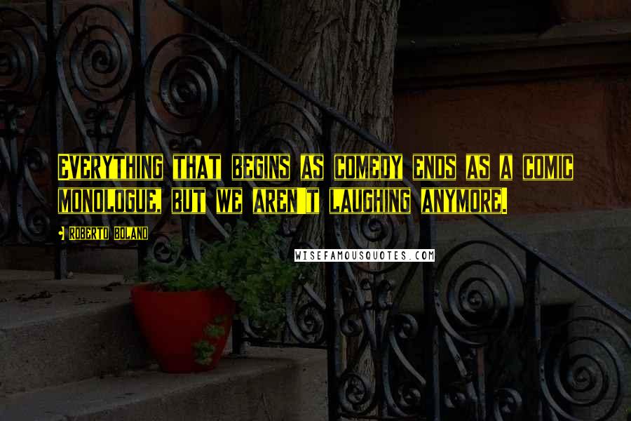 Roberto Bolano Quotes: Everything that begins as comedy ends as a comic monologue, but we aren't laughing anymore.