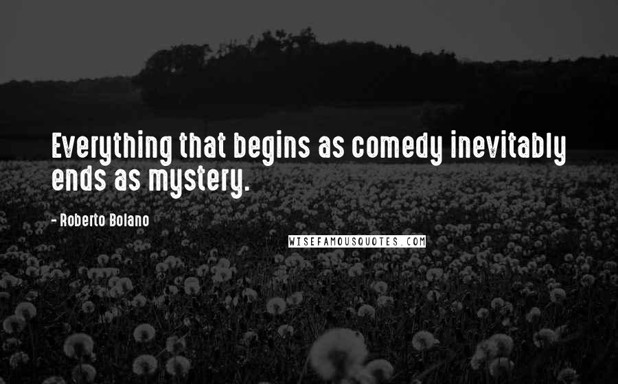 Roberto Bolano Quotes: Everything that begins as comedy inevitably ends as mystery.