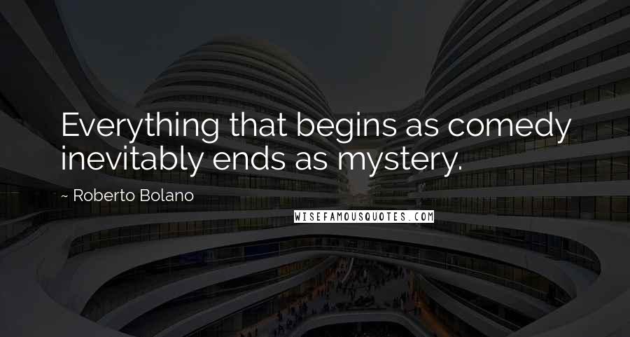 Roberto Bolano Quotes: Everything that begins as comedy inevitably ends as mystery.