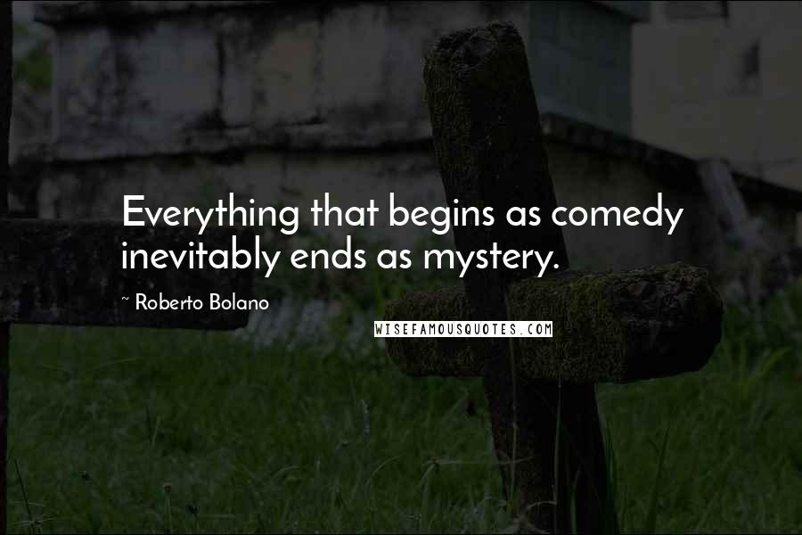 Roberto Bolano Quotes: Everything that begins as comedy inevitably ends as mystery.