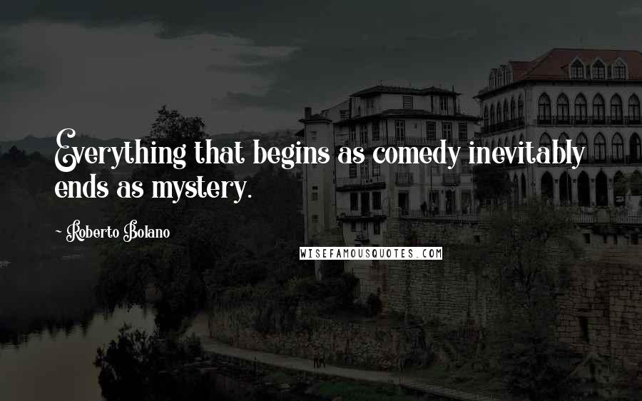 Roberto Bolano Quotes: Everything that begins as comedy inevitably ends as mystery.