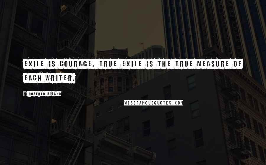 Roberto Bolano Quotes: Exile is courage. True exile is the true measure of each writer.