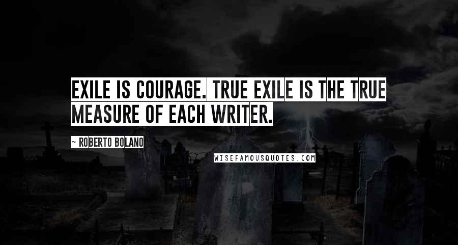 Roberto Bolano Quotes: Exile is courage. True exile is the true measure of each writer.