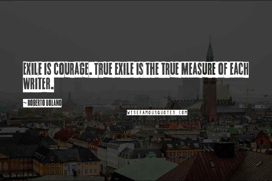 Roberto Bolano Quotes: Exile is courage. True exile is the true measure of each writer.