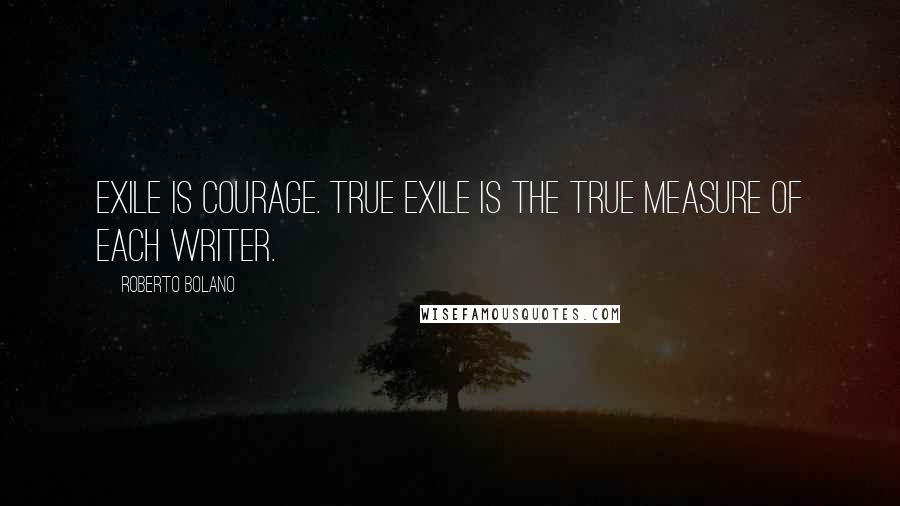 Roberto Bolano Quotes: Exile is courage. True exile is the true measure of each writer.