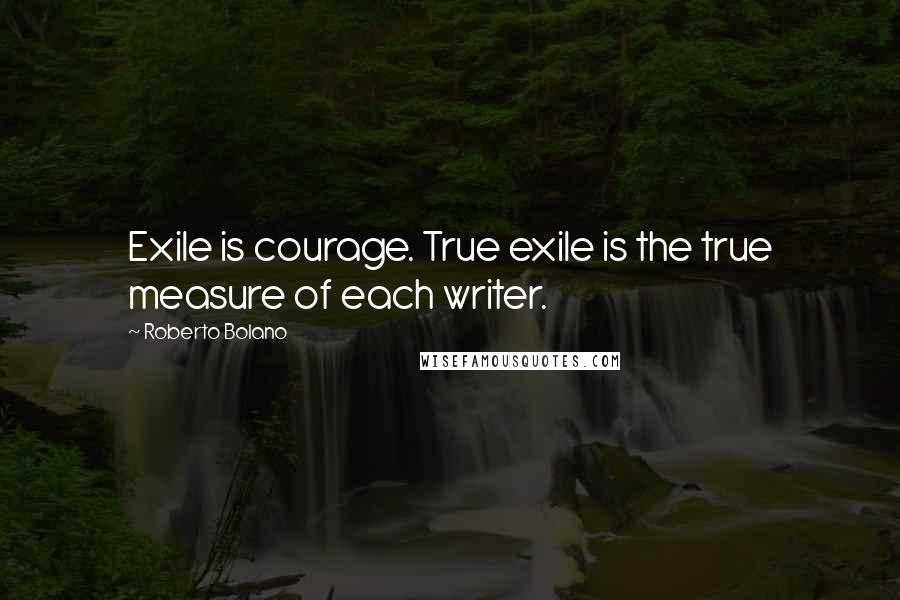 Roberto Bolano Quotes: Exile is courage. True exile is the true measure of each writer.