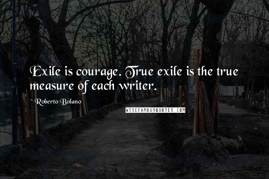 Roberto Bolano Quotes: Exile is courage. True exile is the true measure of each writer.