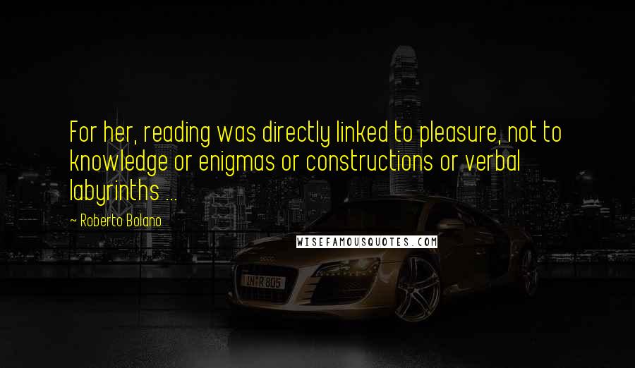 Roberto Bolano Quotes: For her, reading was directly linked to pleasure, not to knowledge or enigmas or constructions or verbal labyrinths ...