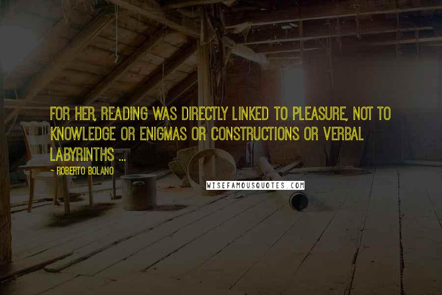 Roberto Bolano Quotes: For her, reading was directly linked to pleasure, not to knowledge or enigmas or constructions or verbal labyrinths ...