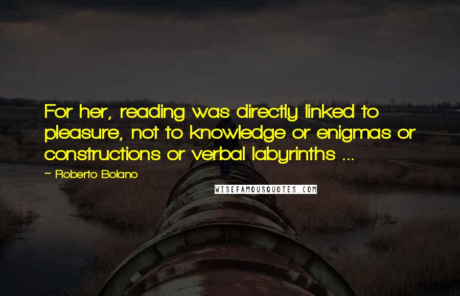 Roberto Bolano Quotes: For her, reading was directly linked to pleasure, not to knowledge or enigmas or constructions or verbal labyrinths ...