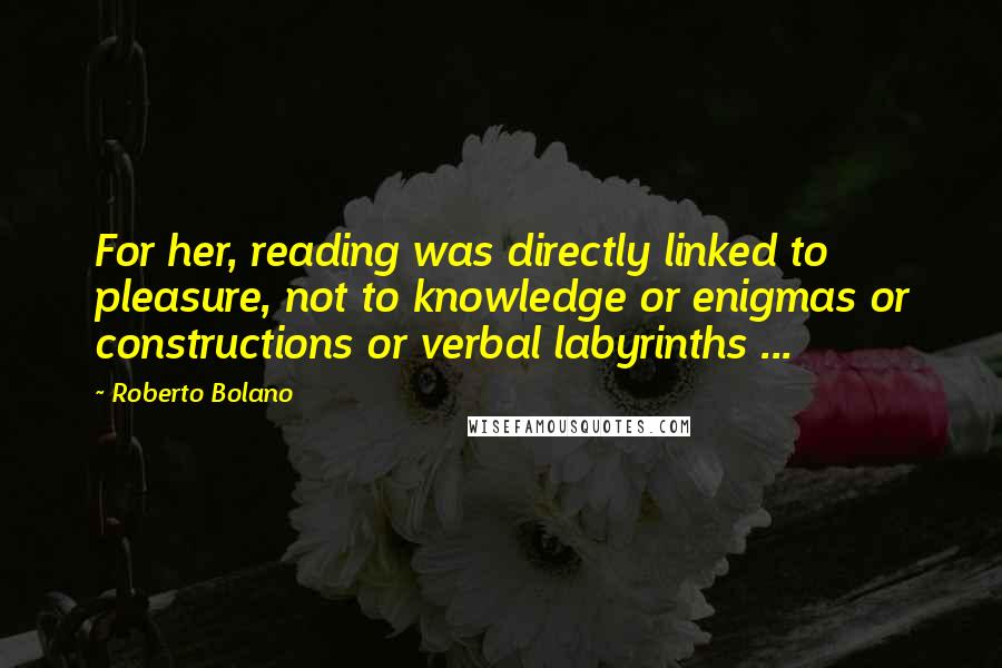 Roberto Bolano Quotes: For her, reading was directly linked to pleasure, not to knowledge or enigmas or constructions or verbal labyrinths ...