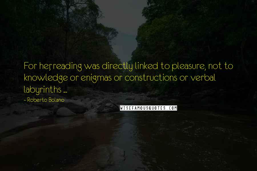 Roberto Bolano Quotes: For her, reading was directly linked to pleasure, not to knowledge or enigmas or constructions or verbal labyrinths ...