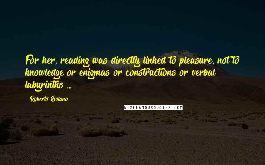Roberto Bolano Quotes: For her, reading was directly linked to pleasure, not to knowledge or enigmas or constructions or verbal labyrinths ...