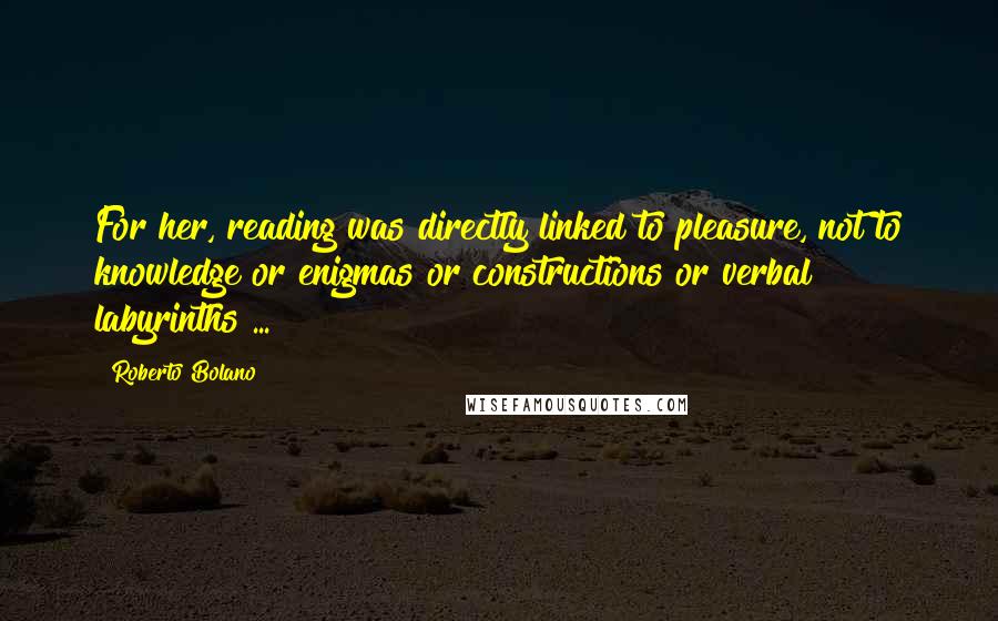 Roberto Bolano Quotes: For her, reading was directly linked to pleasure, not to knowledge or enigmas or constructions or verbal labyrinths ...