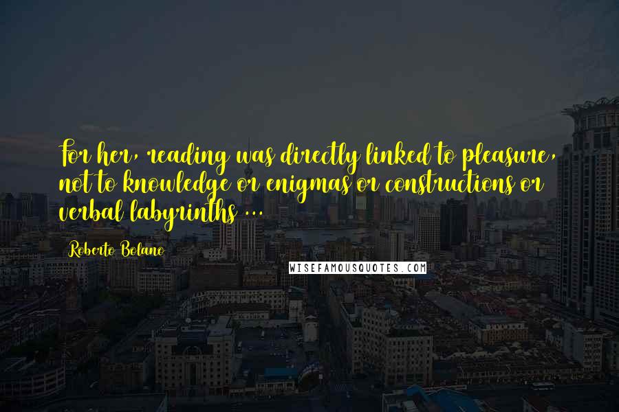 Roberto Bolano Quotes: For her, reading was directly linked to pleasure, not to knowledge or enigmas or constructions or verbal labyrinths ...