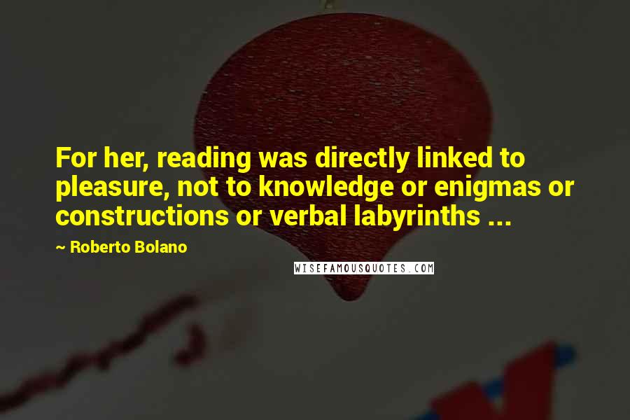 Roberto Bolano Quotes: For her, reading was directly linked to pleasure, not to knowledge or enigmas or constructions or verbal labyrinths ...