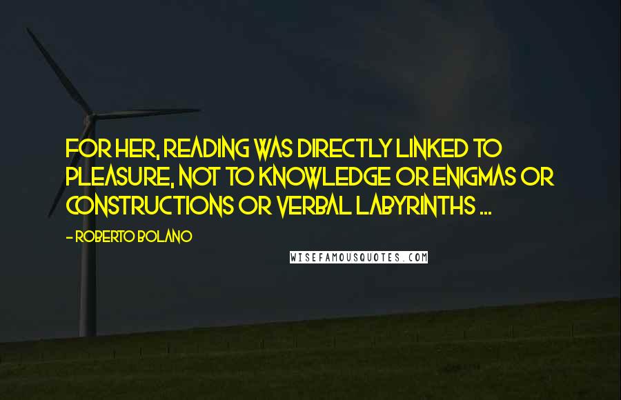 Roberto Bolano Quotes: For her, reading was directly linked to pleasure, not to knowledge or enigmas or constructions or verbal labyrinths ...