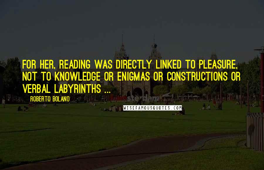 Roberto Bolano Quotes: For her, reading was directly linked to pleasure, not to knowledge or enigmas or constructions or verbal labyrinths ...