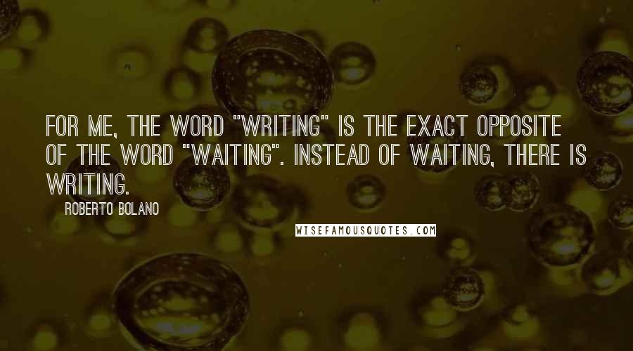 Roberto Bolano Quotes: For me, the word "writing" is the exact opposite of the word "waiting". Instead of waiting, there is writing.