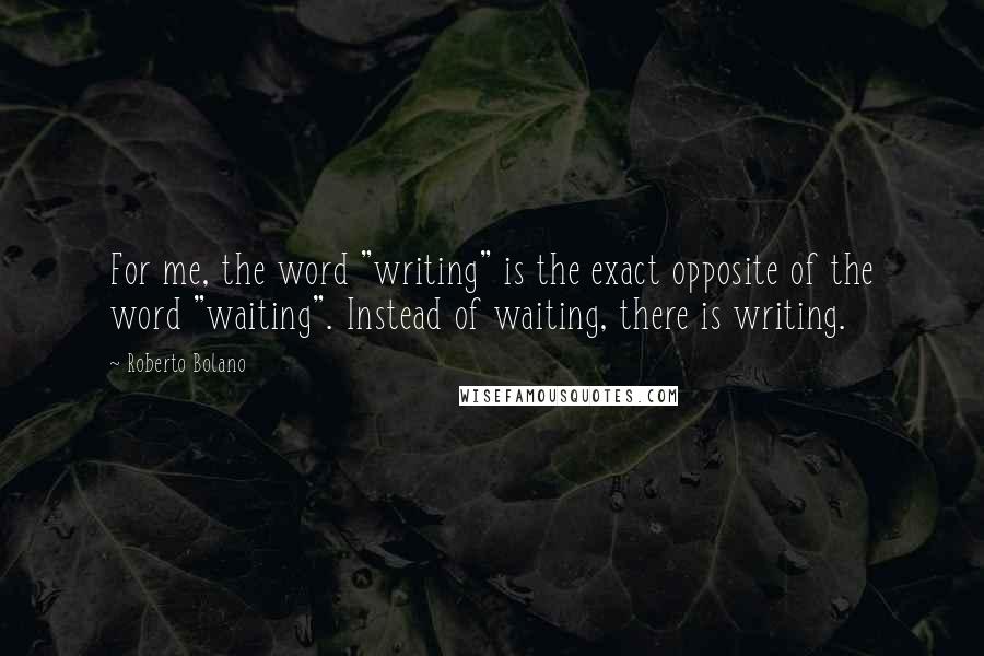 Roberto Bolano Quotes: For me, the word "writing" is the exact opposite of the word "waiting". Instead of waiting, there is writing.