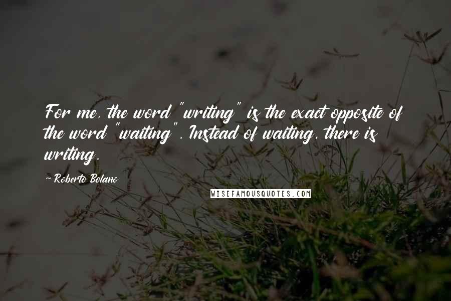 Roberto Bolano Quotes: For me, the word "writing" is the exact opposite of the word "waiting". Instead of waiting, there is writing.