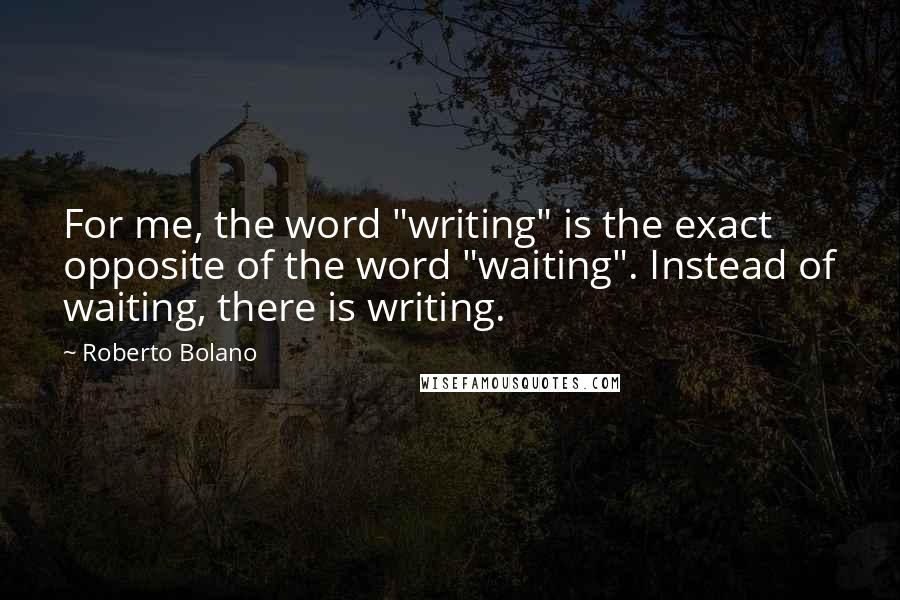 Roberto Bolano Quotes: For me, the word "writing" is the exact opposite of the word "waiting". Instead of waiting, there is writing.