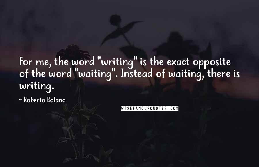 Roberto Bolano Quotes: For me, the word "writing" is the exact opposite of the word "waiting". Instead of waiting, there is writing.