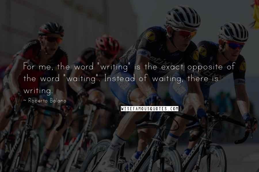 Roberto Bolano Quotes: For me, the word "writing" is the exact opposite of the word "waiting". Instead of waiting, there is writing.