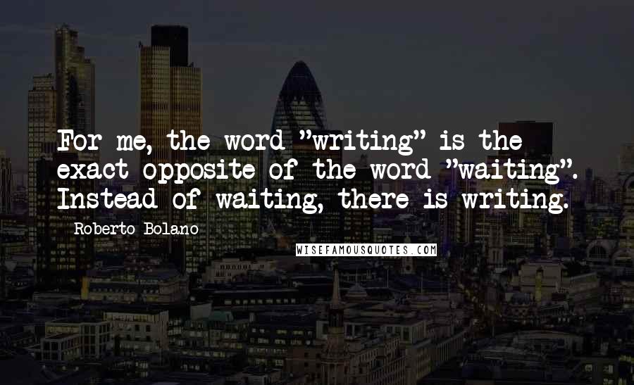 Roberto Bolano Quotes: For me, the word "writing" is the exact opposite of the word "waiting". Instead of waiting, there is writing.