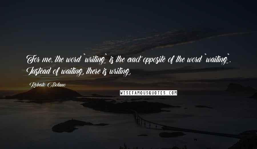 Roberto Bolano Quotes: For me, the word "writing" is the exact opposite of the word "waiting". Instead of waiting, there is writing.