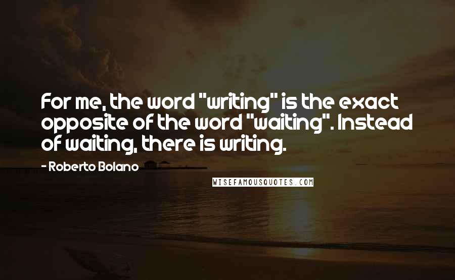 Roberto Bolano Quotes: For me, the word "writing" is the exact opposite of the word "waiting". Instead of waiting, there is writing.