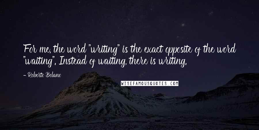 Roberto Bolano Quotes: For me, the word "writing" is the exact opposite of the word "waiting". Instead of waiting, there is writing.