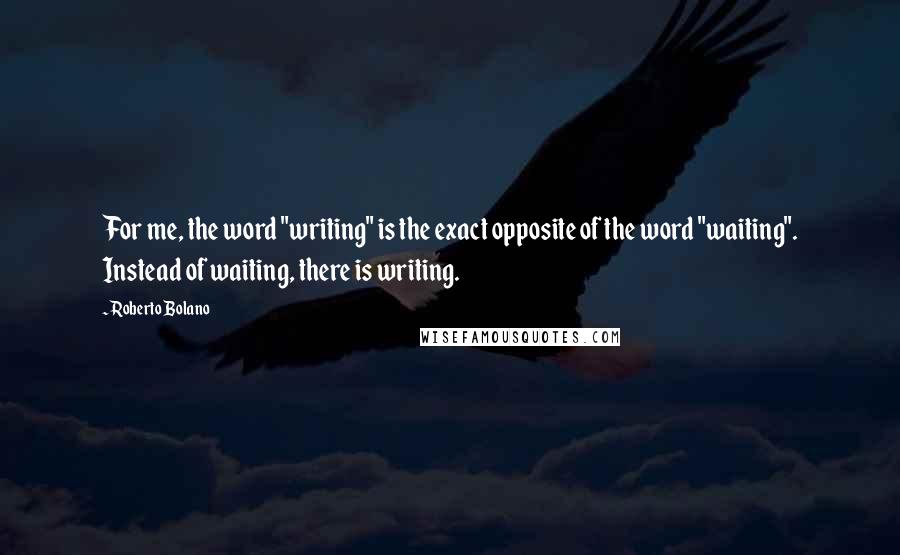 Roberto Bolano Quotes: For me, the word "writing" is the exact opposite of the word "waiting". Instead of waiting, there is writing.