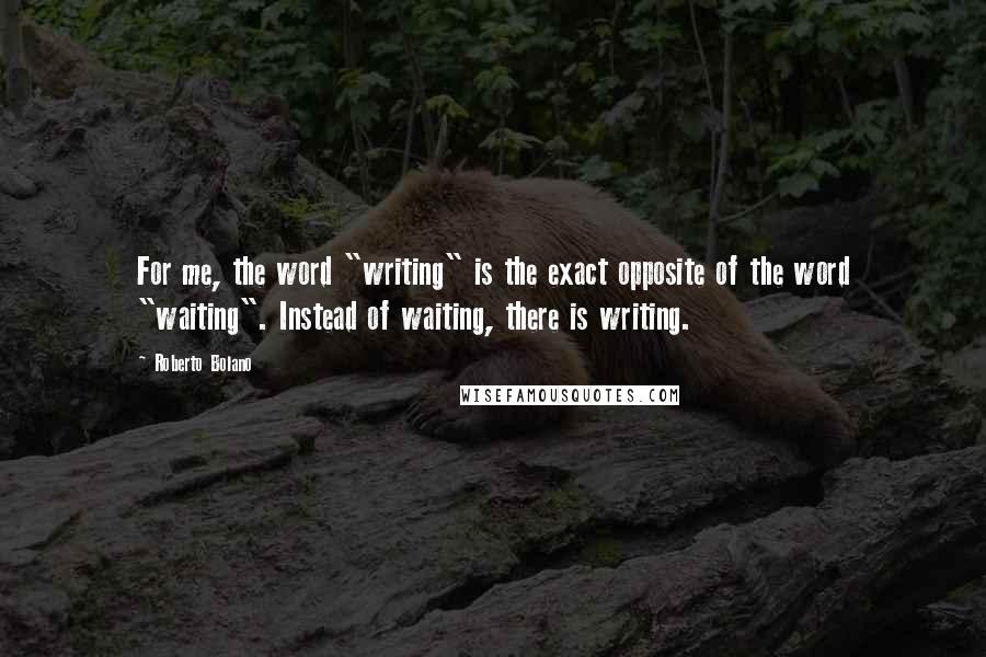 Roberto Bolano Quotes: For me, the word "writing" is the exact opposite of the word "waiting". Instead of waiting, there is writing.