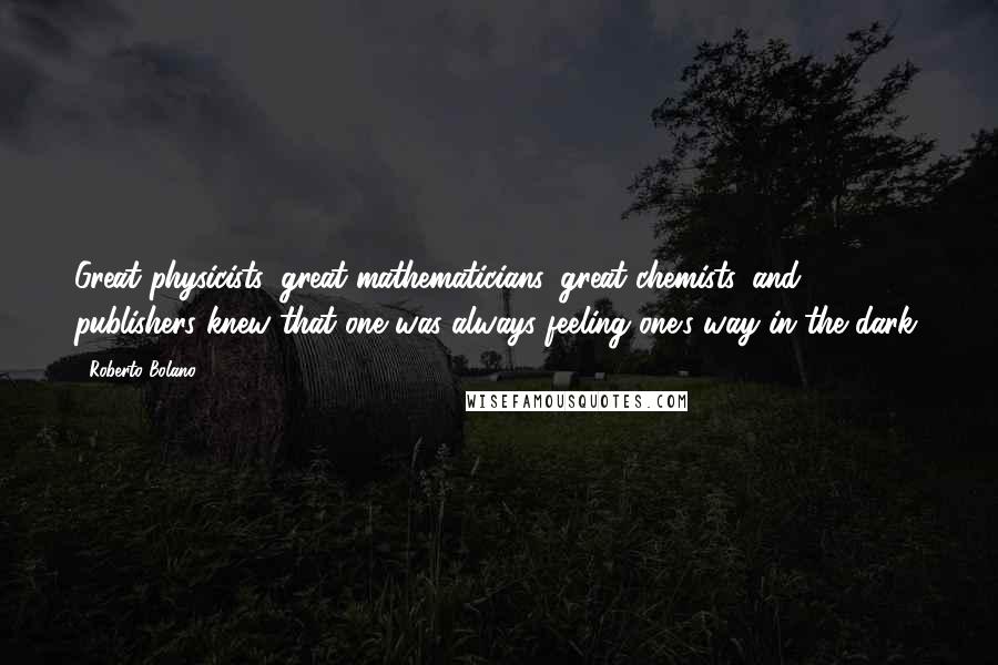 Roberto Bolano Quotes: Great physicists, great mathematicians, great chemists, and publishers knew that one was always feeling one's way in the dark.