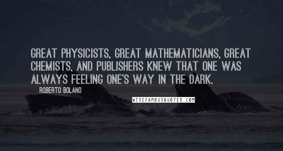 Roberto Bolano Quotes: Great physicists, great mathematicians, great chemists, and publishers knew that one was always feeling one's way in the dark.