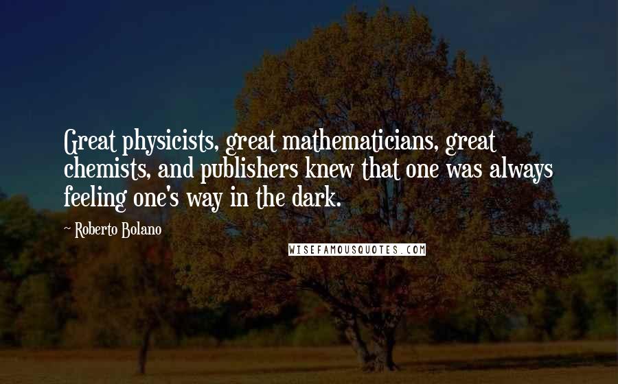 Roberto Bolano Quotes: Great physicists, great mathematicians, great chemists, and publishers knew that one was always feeling one's way in the dark.